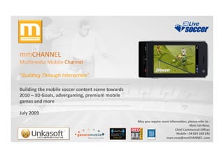 mmCHANNEL	
  	
  
Mul,media	
  Mobile	
  Channel	
  

“Building	
  Through	
  Interac2on”	
  

Building	
  the	
  mobile	
  soccer	
  content	
  scene	
  towards	
  
2010	
  –	
  3D	
  Goals,	
  advergaming,	
  premium	
  mobile	
  
games	
  and	
  more	
  

July	
  2009	
  
                                                                         May	
  you	
  require	
  more	
  informaDon,	
  please	
  refer	
  to	
  :
                                                                                                                                                  	
  
                                                                                                                          Marc	
  Ian	
  Rose,    	
  
                                                                                                              Chief	
  Commercial	
  Oﬃcer        	
  
                                                                                                               Mobile	
  +34	
  659	
  269	
  142 	
  
                                                                                                    	
  marc.rose@mmCHANNEL	
  .com               	
  
 