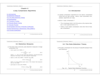 Fundamentals of Multimedia, Chapter 8
Chapter 8
Lossy Compression Algorithms
8.1 Introduction
8.2 Distortion Measures
8.3 The Rate-Distortion Theory
8.4 Quantization
8.5 Transform Coding
8.6 Wavelet-Based Coding
8.7 Wavelet Packets
8.8 Embedded Zerotree of Wavelet Coeﬃcients
8.9 Set Partitioning in Hierarchical Trees (SPIHT)
8.10 Further Exploration
1 Li & Drew c Prentice Hall 2003
Fundamentals of Multimedia, Chapter 8
8.1 Introduction
• Lossless compression algorithms do not deliver compression
ratios that are high enough. Hence, most multimedia com-
pression algorithms are lossy.
• What is lossy compression ?
– The compressed data is not the same as the original data,
but a close approximation of it.
– Yields a much higher compression ratio than that of loss-
less compression.
2 Li & Drew c Prentice Hall 2003
Fundamentals of Multimedia, Chapter 8
8.2 Distortion Measures
• The three most commonly used distortion measures in image
compression are:
– mean square error (MSE) σ 2,
σ 2
=
1
N
N
n=1
(xn − yn)2
(8.1)
where xn, yn, and N are the input data sequence, reconstructed data
sequence, and length of the data sequence respectively.
– signal to noise ratio (SNR), in decibel units (dB),
SNR = 10 log10
σ2
x
σ2
d
(8.2)
where σ2
x is the average square value of the original data sequence
and σ2
d is the MSE.
– peak signal to noise ratio (PSNR),
PSNR = 10 log10
x2
peak
σ2
d
(8.3)
3 Li & Drew c Prentice Hall 2003
Fundamentals of Multimedia, Chapter 8
8.3 The Rate-Distortion Theory
• Provides a framework for the study of tradeoﬀs between Rate
and Distortion.
R(D)
0
H
D max
D
Fig. 8.1: Typical Rate Distortion Function.
4 Li & Drew c Prentice Hall 2003
 