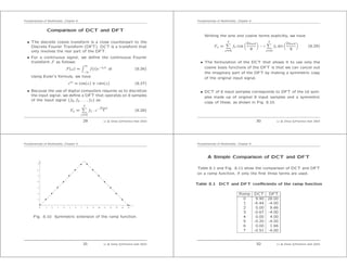 Fundamentals of Multimedia, Chapter 8
Comparison of DCT and DFT
• The discrete cosine transform is a close counterpart to the
Discrete Fourier Transform (DFT). DCT is a transform that
only involves the real part of the DFT.
• For a continuous signal, we deﬁne the continuous Fourier
transform F as follows:
F(ω) =
∞
−∞
f(t)e−iωt dt (8.26)
Using Euler’s formula, we have
eix
= cos(x) + i sin(x) (8.27)
• Because the use of digital computers requires us to discretize
the input signal, we deﬁne a DFT that operates on 8 samples
of the input signal {f0, f1, . . . , f7} as:
Fω =
7
x=0
fx · e−2πiωx
8 (8.28)
29 Li & Drew c Prentice Hall 2003
Fundamentals of Multimedia, Chapter 8
Writing the sine and cosine terms explicitly, we have
Fω =
7
x=0
fx cos
2πωx
8
− i
7
x=0
fx sin
2πωx
8
(8.29)
• The formulation of the DCT that allows it to use only the
cosine basis functions of the DFT is that we can cancel out
the imaginary part of the DFT by making a symmetric copy
of the original input signal.
• DCT of 8 input samples corresponds to DFT of the 16 sam-
ples made up of original 8 input samples and a symmetric
copy of these, as shown in Fig. 8.10.
30 Li & Drew c Prentice Hall 2003
Fundamentals of Multimedia, Chapter 8
y
1 2 3 4 5 6 7 8 9 10 11 12 13 14 150
1
2
3
4
5
7
6
x
Fig. 8.10 Symmetric extension of the ramp function.
31 Li & Drew c Prentice Hall 2003
Fundamentals of Multimedia, Chapter 8
A Simple Comparison of DCT and DFT
Table 8.1 and Fig. 8.11 show the comparison of DCT and DFT
on a ramp function, if only the ﬁrst three terms are used.
Table 8.1 DCT and DFT coeﬃcients of the ramp function
Ramp DCT DFT
0 9.90 28.00
1 -6.44 -4.00
2 0.00 9.66
3 -0.67 -4.00
4 0.00 4.00
5 -0.20 -4.00
6 0.00 1.66
7 -0.51 -4.00
32 Li & Drew c Prentice Hall 2003
 