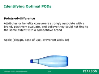 Identifying Optimal PODs
Points-of-difference
Attributes or benefits consumers strongly associate with a
brand, positively evaluate, and believe they could not find to
the same extent with a competitive brand
Apple (design, ease of use, irreverent attitude)
Copyright © 2012 Pearson Education 10-9
 