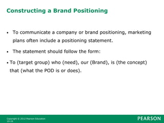 Constructing a Brand Positioning
• To communicate a company or brand positioning, marketing
plans often include a positioning statement.
• The statement should follow the form:
• To (target group) who (need), our (Brand), is (the concept)
that (what the POD is or does).
Copyright © 2012 Pearson Education
10-16
 