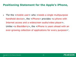 Positioning Statement for the Apple’s iPhone,
• ‘For the <mobile user> who <needs a single multipurpose
handheld device>, the <iPhone> provides <a phone with
Internet access and a widescreen audio/video player>.
Unlike <a BlackBerry>, the <iPhone is years ahead with an
ever-growing collection of applications for every purpose>‘.
Copyright © 2012 Pearson Education 10-
17
 
