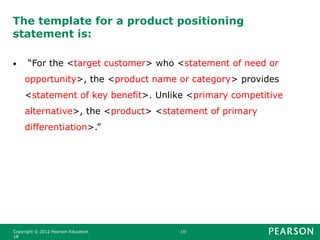 The template for a product positioning
statement is:
• “For the <target customer> who <statement of need or
opportunity>, the <product name or category> provides
<statement of key benefit>. Unlike <primary competitive
alternative>, the <product> <statement of primary
differentiation>.”
Copyright © 2012 Pearson Education 10-
18
 