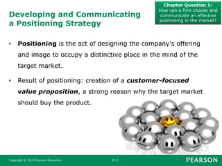 Developing and Communicating
a Positioning Strategy
Chapter Question 1:
How can a firm choose and
communicate an effective
positioning in the market?
Copyright © 2012 Pearson Education 10-3
• Positioning is the act of designing the company’s offering
and image to occupy a distinctive place in the mind of the
target market.
• Result of positioning: creation of a customer-focused
value proposition, a strong reason why the target market
should buy the product.
 