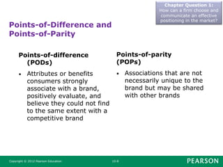 Points-of-Difference and
Points-of-Parity
Chapter Question 1:
How can a firm choose and
communicate an effective
positioning in the market?
Copyright © 2012 Pearson Education 10-8
Points-of-difference
(PODs)
• Attributes or benefits
consumers strongly
associate with a brand,
positively evaluate, and
believe they could not find
to the same extent with a
competitive brand
Points-of-parity
(POPs)
• Associations that are not
necessarily unique to the
brand but may be shared
with other brands
 