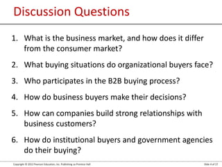 Copyright © 2012 Pearson Education, Inc. Publishing as Prentice Hall Slide 4 of 27
Discussion Questions
1. What is the business market, and how does it differ
from the consumer market?
2. What buying situations do organizational buyers face?
3. Who participates in the B2B buying process?
4. How do business buyers make their decisions?
5. How can companies build strong relationships with
business customers?
6. How do institutional buyers and government agencies
do their buying?
 