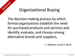 Copyright © 2012 Pearson Education, Inc. Publishing as Prentice Hall Slide 5 of 27
The decision-making process by which
formal organizations establish the need
for purchased products and services and
identify, evaluate, and choose among
alternative brands and suppliers.
-- F. Webster Jr and Y. Wind
Organizational Buying
 