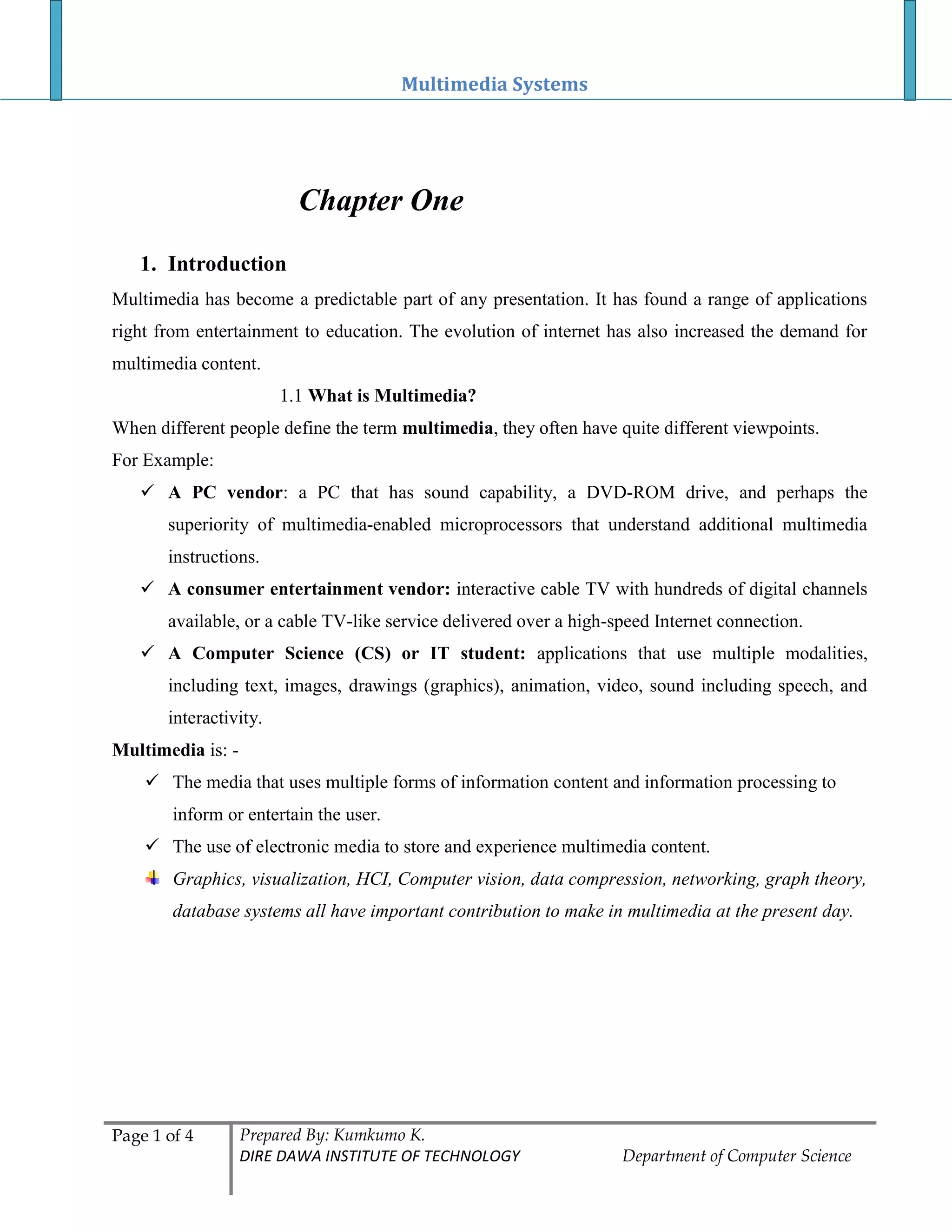 Multimedia Systems
Page 1 of 4 Prepared By: Kumkumo K.
DIRE DAWA INSTITUTE OF TECHNOLOGY Department of Computer Science
Chapter One
1. Introduction
Multimedia has become a predictable part of any presentation. It has found a range of applications
right from entertainment to education. The evolution of internet has also increased the demand for
multimedia content.
1.1 What is Multimedia?
When different people define the term multimedia, they often have quite different viewpoints.
For Example:
 A PC vendor: a PC that has sound capability, a DVD-ROM drive, and perhaps the
superiority of multimedia-enabled microprocessors that understand additional multimedia
instructions.
 A consumer entertainment vendor: interactive cable TV with hundreds of digital channels
available, or a cable TV-like service delivered over a high-speed Internet connection.
 A Computer Science (CS) or IT student: applications that use multiple modalities,
including text, images, drawings (graphics), animation, video, sound including speech, and
interactivity.
Multimedia is: -
 The media that uses multiple forms of information content and information processing to
inform or entertain the user.
 The use of electronic media to store and experience multimedia content.
Graphics, visualization, HCI, Computer vision, data compression, networking, graph theory,
database systems all have important contribution to make in multimedia at the present day.
 