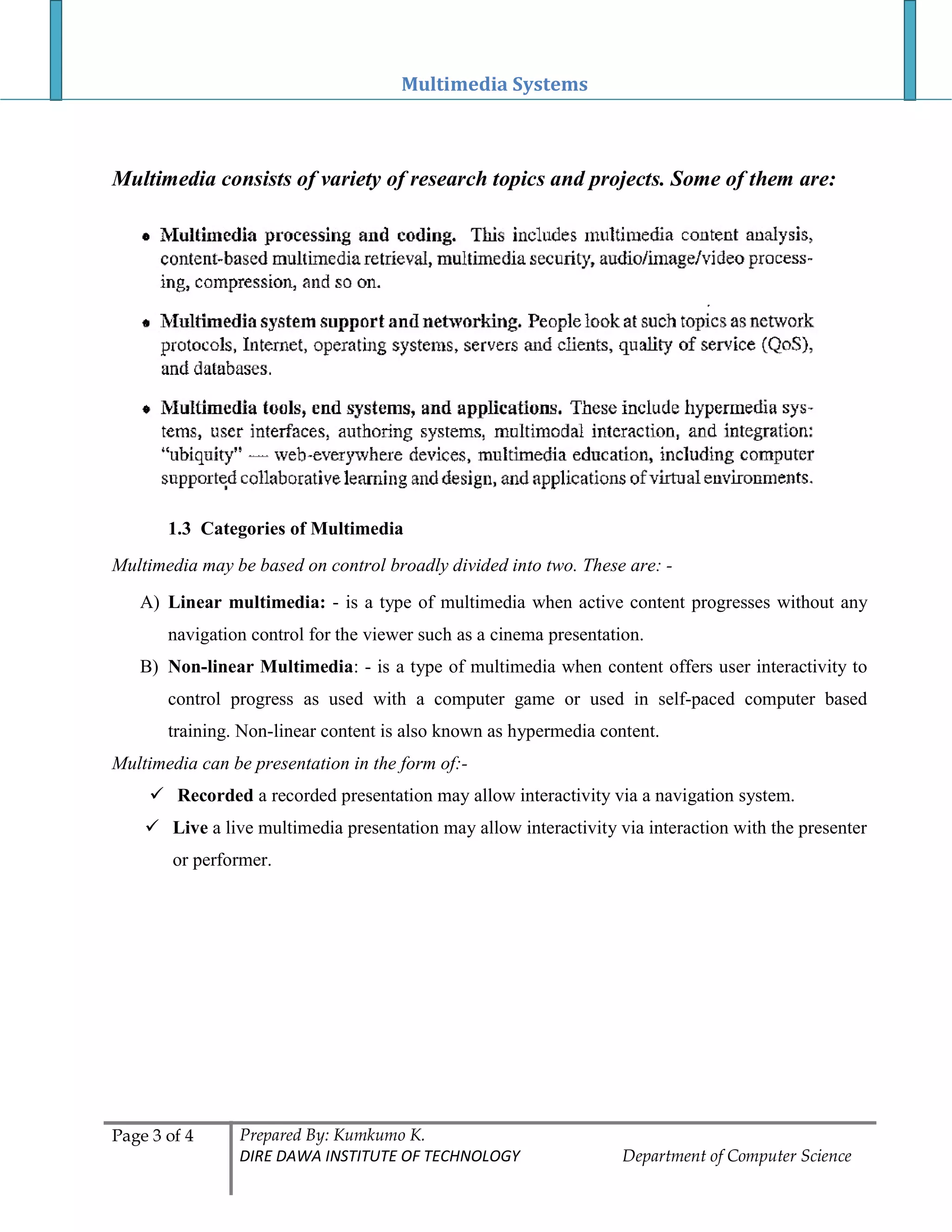 Multimedia Systems
Page 3 of 4 Prepared By: Kumkumo K.
DIRE DAWA INSTITUTE OF TECHNOLOGY Department of Computer Science
Multimedia consists of variety of research topics and projects. Some of them are:
1.3 Categories of Multimedia
Multimedia may be based on control broadly divided into two. These are: -
A) Linear multimedia: - is a type of multimedia when active content progresses without any
navigation control for the viewer such as a cinema presentation.
B) Non-linear Multimedia: - is a type of multimedia when content offers user interactivity to
control progress as used with a computer game or used in self-paced computer based
training. Non-linear content is also known as hypermedia content.
Multimedia can be presentation in the form of:-
 Recorded a recorded presentation may allow interactivity via a navigation system.
 Live a live multimedia presentation may allow interactivity via interaction with the presenter
or performer.
 