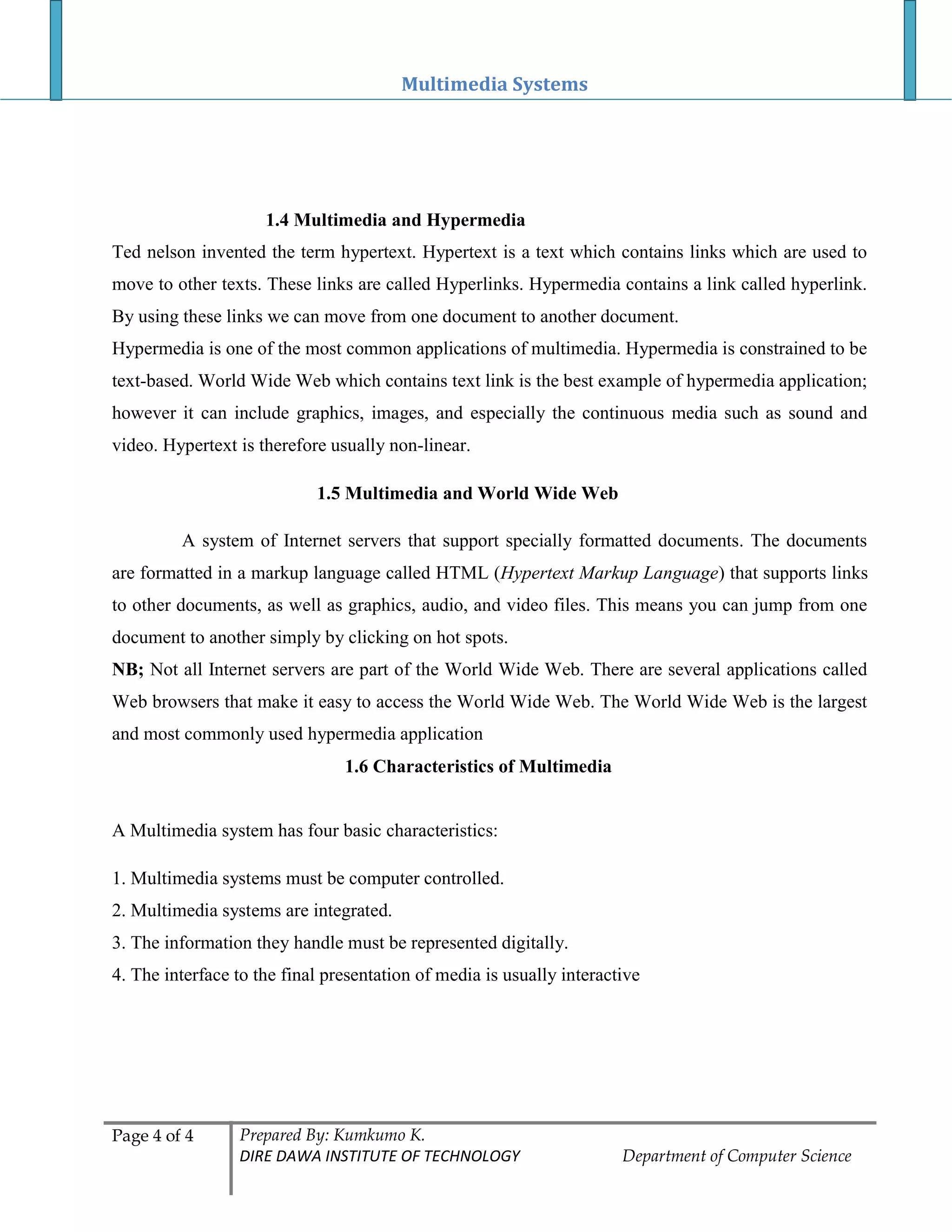 Multimedia Systems
Page 4 of 4 Prepared By: Kumkumo K.
DIRE DAWA INSTITUTE OF TECHNOLOGY Department of Computer Science
1.4 Multimedia and Hypermedia
Ted nelson invented the term hypertext. Hypertext is a text which contains links which are used to
move to other texts. These links are called Hyperlinks. Hypermedia contains a link called hyperlink.
By using these links we can move from one document to another document.
Hypermedia is one of the most common applications of multimedia. Hypermedia is constrained to be
text-based. World Wide Web which contains text link is the best example of hypermedia application;
however it can include graphics, images, and especially the continuous media such as sound and
video. Hypertext is therefore usually non-linear.
1.5 Multimedia and World Wide Web
A system of Internet servers that support specially formatted documents. The documents
are formatted in a markup language called HTML (Hypertext Markup Language) that supports links
to other documents, as well as graphics, audio, and video files. This means you can jump from one
document to another simply by clicking on hot spots.
NB; Not all Internet servers are part of the World Wide Web. There are several applications called
Web browsers that make it easy to access the World Wide Web. The World Wide Web is the largest
and most commonly used hypermedia application
1.6 Characteristics of Multimedia
A Multimedia system has four basic characteristics:
1. Multimedia systems must be computer controlled.
2. Multimedia systems are integrated.
3. The information they handle must be represented digitally.
4. The interface to the final presentation of media is usually interactive
 