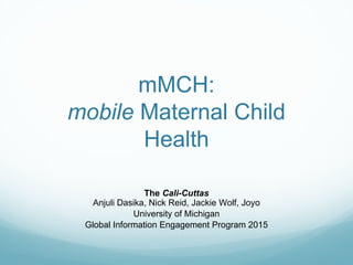 mMCH:
mobile Maternal Child
Health
The Cali-Cuttas
Anjuli Dasika, Nick Reid, Jackie Wolf, Joyo
University of Michigan
Global Information Engagement Program 2015
 