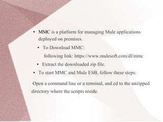 ● MMC is a platform for managing Mule applications
deployed on premises.
● To Download MMC:
following link: https://www.mulesoft.com/dl/mmc
● Extract the downloaded zip file.
● To start MMC and Mule ESB, follow these steps:
Open a command line or a terminal, and cd to the unzipped
directory where the scripts reside.
 