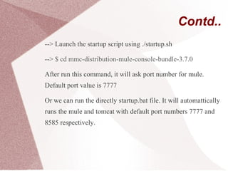 Contd..
--> Launch the startup script using ./startup.sh
--> $ cd mmc-distribution-mule-console-bundle-3.7.0
After run this command, it will ask port number for mule.
Default port value is 7777
Or we can run the directly startup.bat file. It will automattically
runs the mule and tomcat with default port numbers 7777 and
8585 respectively.
 
