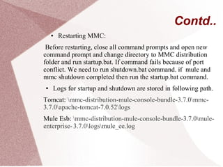 Contd..
● Restarting MMC:
Before restarting, close all command prompts and open new
command prompt and change directory to MMC distribution
folder and run startup.bat. If command fails because of port
conflict. We need to run shutdown.bat command. if mule and
mmc shutdown completed then run the startup.bat command.
● Logs for startup and shutdown are stored in following path.
Tomcat: mmc-distribution-mule-console-bundle-3.7.0mmc-
3.7.0apache-tomcat-7.0.52logs
Mule Esb: mmc-distribution-mule-console-bundle-3.7.0mule-
enterprise-3.7.0logsmule_ee.log
 
