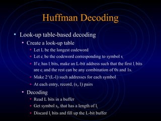 Huffman Decoding
• Look-up table-based decoding
• Create a look-up table
• Let L be the longest codeword
• Let ci be the codeword corresponding to symbol si
• If ci has li bits, make an L-bit address such that the first li bits
are ci and the rest can be any combination of 0s and 1s.
• Make 2^(L-li) such addresses for each symbol
• At each entry, record, (si, li) pairs
• Decoding
• Read L bits in a buffer
• Get symbol sk, that has a length of lk
• Discard lk bits and fill up the L-bit buffer
 