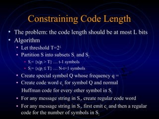 Constraining Code Length
• The problem: the code length should be at most L bits
• Algorithm
• Let threshold T=2-L
• Partition S into subsets S1 and S2
• S1= {si|pi > T} … t-1 symbols
• S2= {si|pi ≤ T} … N-t+1 symbols
• Create special symbol Q whose frequency q =
• Create code word cq for symbol Q and normal
Huffman code for every other symbol in S1
• For any message string in S1, create regular code word
• For any message string in S2, first emit cq and then a regular
code for the number of symbols in S2
∑=
N
ti
ip
 