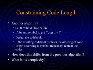 Constraining Code Length
• Another algorithm
• Set threshold t like before
• If for any symbol si, pi ≤ T, set pi = T
• Design the codebook
• If the resulting codebook violates the ordering of code
length according to symbol frequency, reorder the
codes
• How does this differ from the previous algorithm?
• What is its complexity?
 
