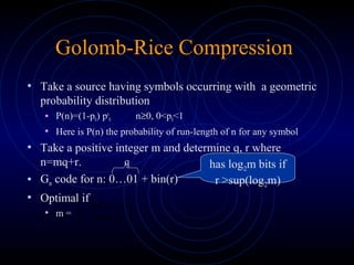 Golomb-Rice Compression
• Take a source having symbols occurring with a geometric
probability distribution
• P(n)=(1-p0) pn
0 n≥0, 0<p0<1
• Here is P(n) the probability of run-length of n for any symbol
• Take a positive integer m and determine q, r where
n=mq+r.
• Gm code for n: 0…01 + bin(r)
• Optimal if
• m =
q has log2m bits if
r >sup(log2m)





 +
−
)log(
)1log(
0
0
p
p
 