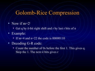 Golomb-Rice Compression
• Now if m=2k
• Get q by k-bit right shift and r by last r bits of n
• Example:
• If m=4 and n=22 the code is 00000110
• Decoding G-R code:
• Count the number of 0s before the first 1. This gives q.
Skip the 1. The next k bits gives r
 
