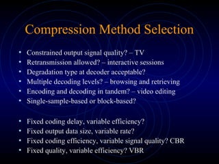 Compression Method Selection
• Constrained output signal quality? – TV
• Retransmission allowed? – interactive sessions
• Degradation type at decoder acceptable?
• Multiple decoding levels? – browsing and retrieving
• Encoding and decoding in tandem? – video editing
• Single-sample-based or block-based?
• Fixed coding delay, variable efficiency?
• Fixed output data size, variable rate?
• Fixed coding efficiency, variable signal quality? CBR
• Fixed quality, variable efficiency? VBR
 