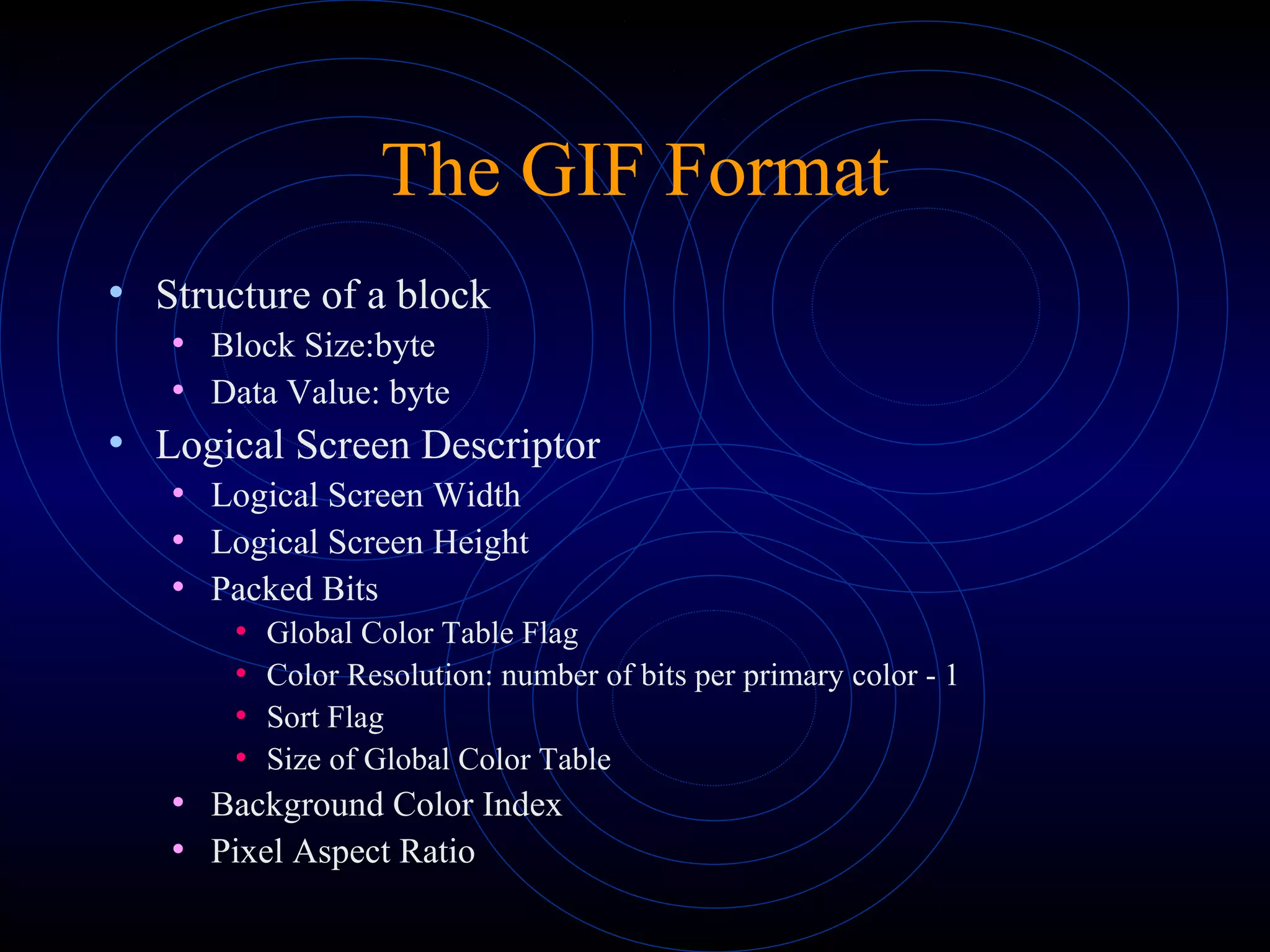 The GIF Format
• Structure of a block
• Block Size:byte
• Data Value: byte
• Logical Screen Descriptor
• Logical Screen Width
• Logical Screen Height
• Packed Bits
• Global Color Table Flag
• Color Resolution: number of bits per primary color - 1
• Sort Flag
• Size of Global Color Table
• Background Color Index
• Pixel Aspect Ratio
 