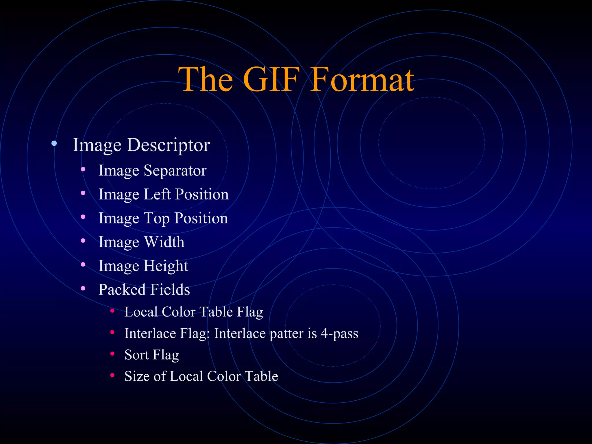 The GIF Format
• Image Descriptor
• Image Separator
• Image Left Position
• Image Top Position
• Image Width
• Image Height
• Packed Fields
• Local Color Table Flag
• Interlace Flag: Interlace patter is 4-pass
• Sort Flag
• Size of Local Color Table
 