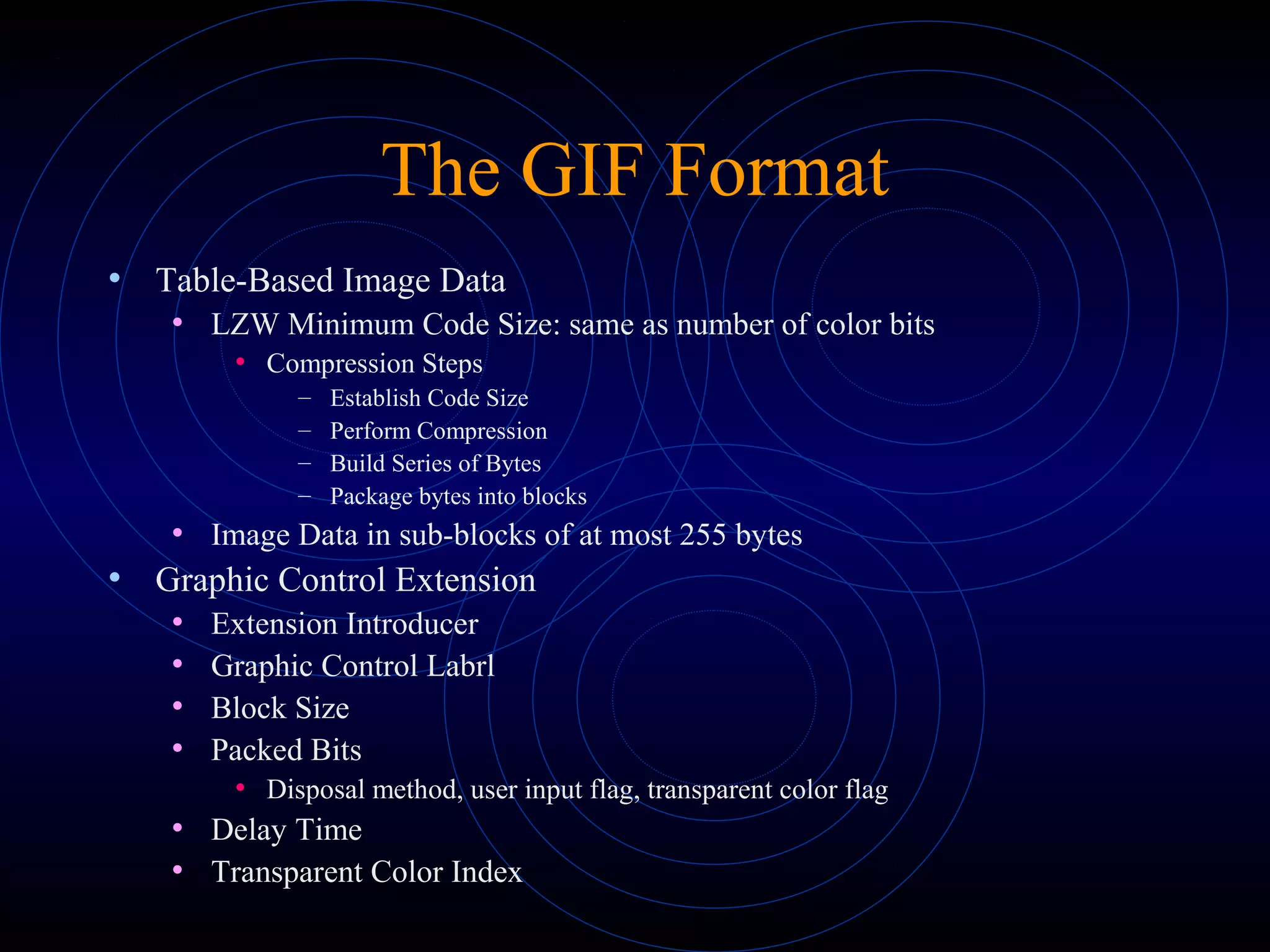 The GIF Format
• Table-Based Image Data
• LZW Minimum Code Size: same as number of color bits
• Compression Steps
– Establish Code Size
– Perform Compression
– Build Series of Bytes
– Package bytes into blocks
• Image Data in sub-blocks of at most 255 bytes
• Graphic Control Extension
• Extension Introducer
• Graphic Control Labrl
• Block Size
• Packed Bits
• Disposal method, user input flag, transparent color flag
• Delay Time
• Transparent Color Index
 