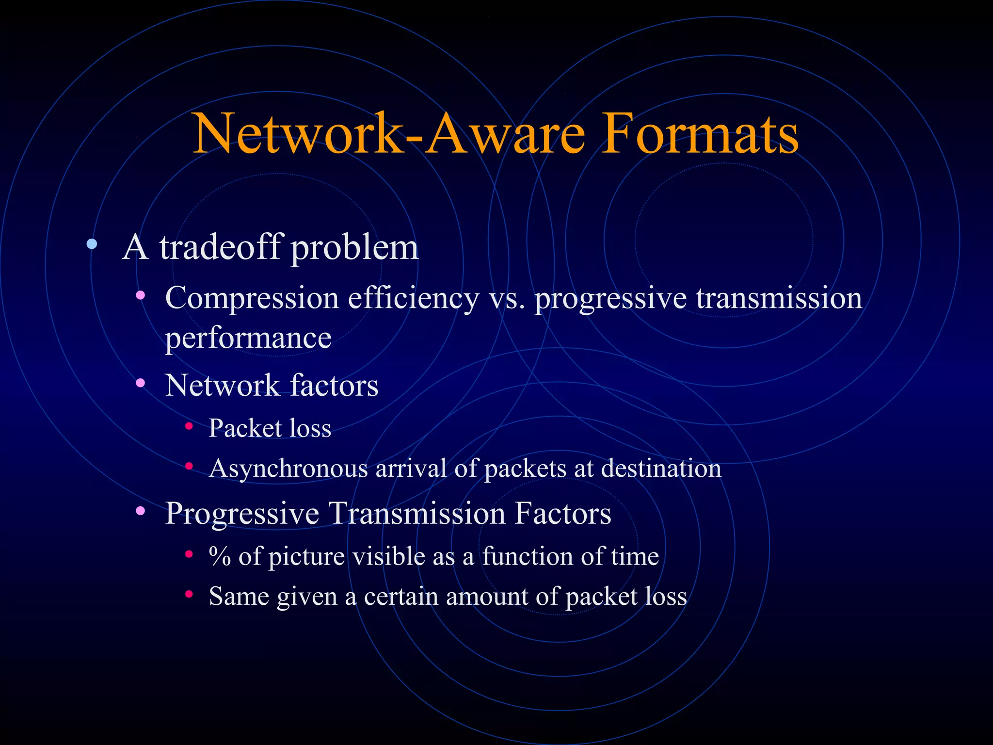 Network-Aware Formats
• A tradeoff problem
• Compression efficiency vs. progressive transmission
performance
• Network factors
• Packet loss
• Asynchronous arrival of packets at destination
• Progressive Transmission Factors
• % of picture visible as a function of time
• Same given a certain amount of packet loss
 