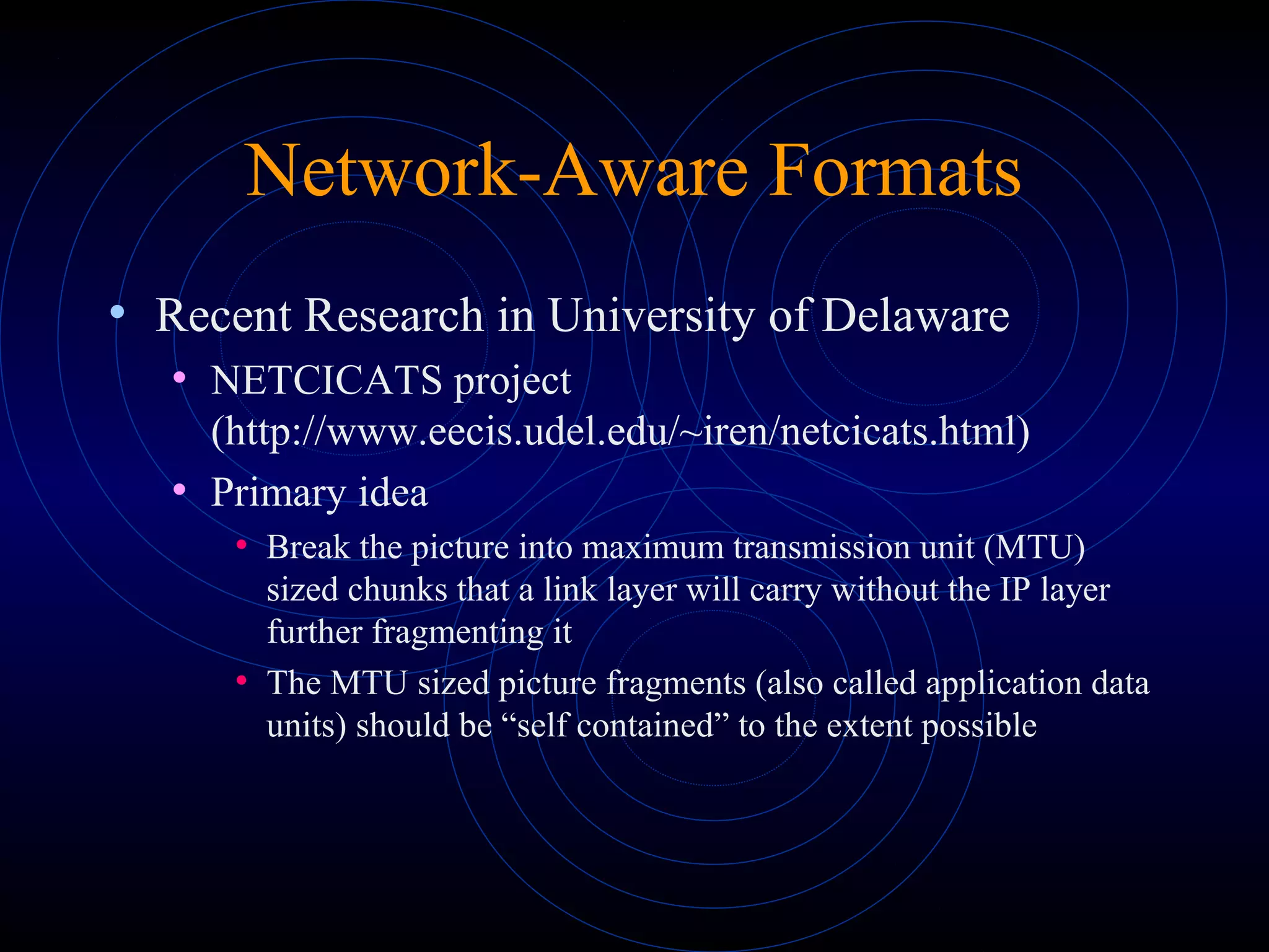 Network-Aware Formats
• Recent Research in University of Delaware
• NETCICATS project
(http://www.eecis.udel.edu/~iren/netcicats.html)
• Primary idea
• Break the picture into maximum transmission unit (MTU)
sized chunks that a link layer will carry without the IP layer
further fragmenting it
• The MTU sized picture fragments (also called application data
units) should be “self contained” to the extent possible
 