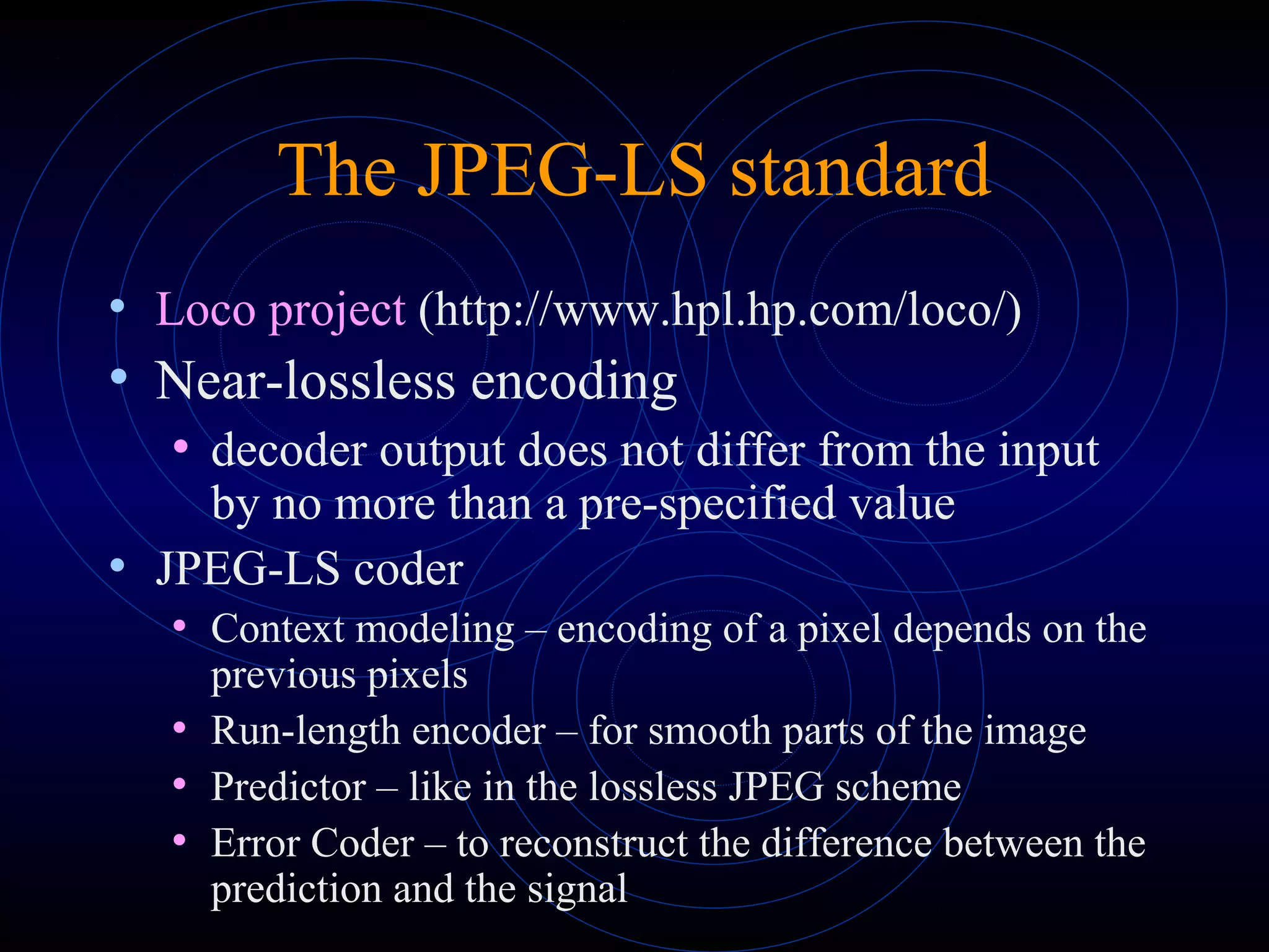 The JPEG-LS standard
• Loco project (http://www.hpl.hp.com/loco/)
• Near-lossless encoding
• decoder output does not differ from the input
by no more than a pre-specified value
• JPEG-LS coder
• Context modeling – encoding of a pixel depends on the
previous pixels
• Run-length encoder – for smooth parts of the image
• Predictor – like in the lossless JPEG scheme
• Error Coder – to reconstruct the difference between the
prediction and the signal
 
