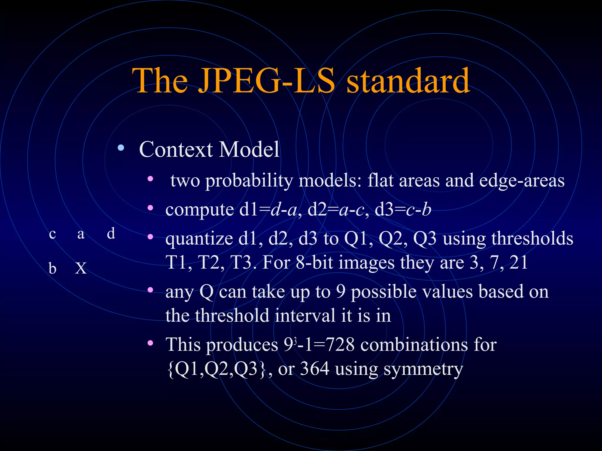 The JPEG-LS standard
• Context Model
• two probability models: flat areas and edge-areas
• compute d1=d-a, d2=a-c, d3=c-b
• quantize d1, d2, d3 to Q1, Q2, Q3 using thresholds
T1, T2, T3. For 8-bit images they are 3, 7, 21
• any Q can take up to 9 possible values based on
the threshold interval it is in
• This produces 93
-1=728 combinations for
{Q1,Q2,Q3}, or 364 using symmetry
c a d
b X
 