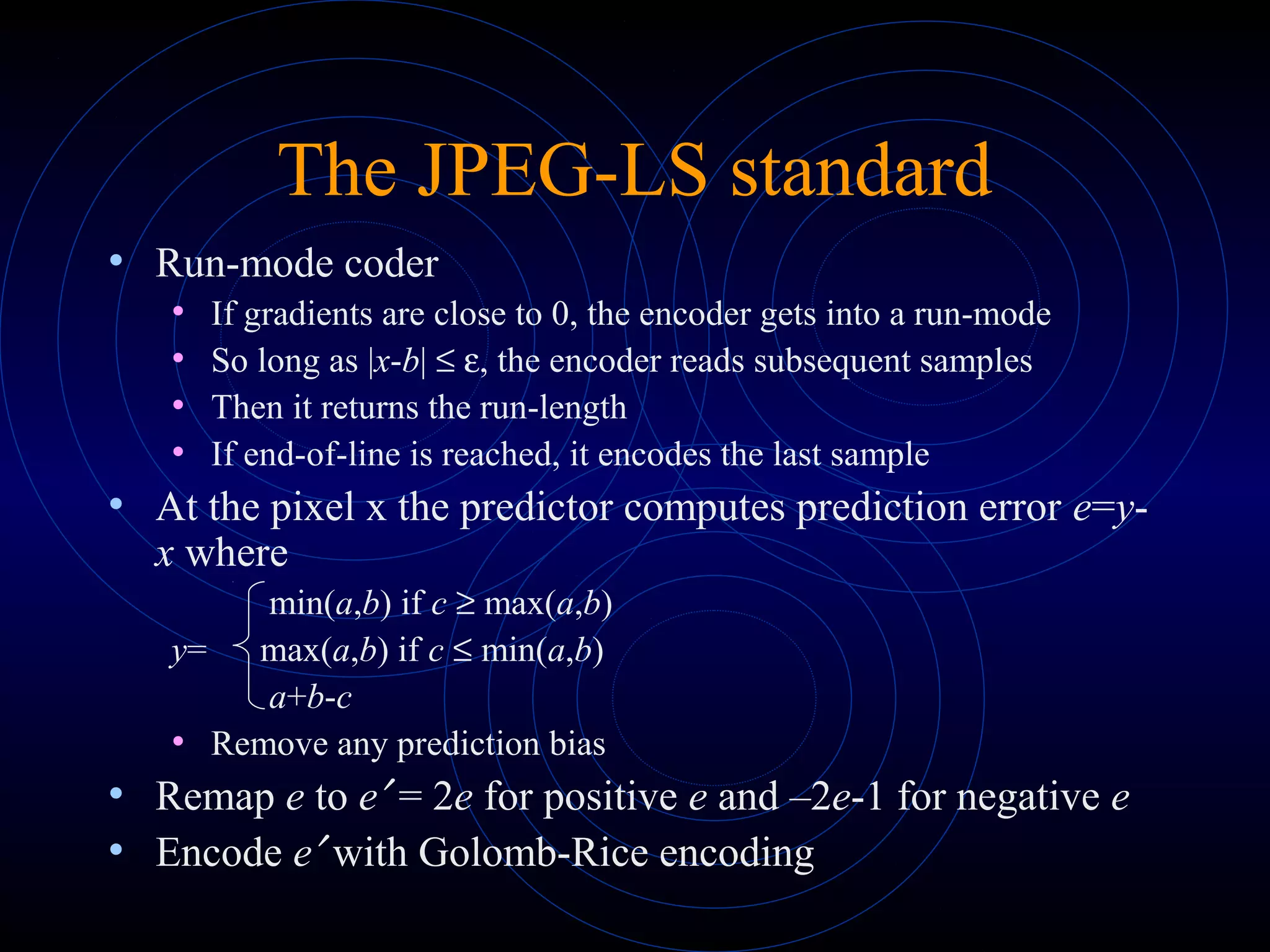 The JPEG-LS standard
• Run-mode coder
• If gradients are close to 0, the encoder gets into a run-mode
• So long as |x-b| ≤ ε, the encoder reads subsequent samples
• Then it returns the run-length
• If end-of-line is reached, it encodes the last sample
• At the pixel x the predictor computes prediction error e=y-
x where
min(a,b) if c ≥ max(a,b)
y= max(a,b) if c ≤ min(a,b)
a+b-c
• Remove any prediction bias
• Remap e to e′ = 2e for positive e and –2e-1 for negative e
• Encode e′ with Golomb-Rice encoding
 