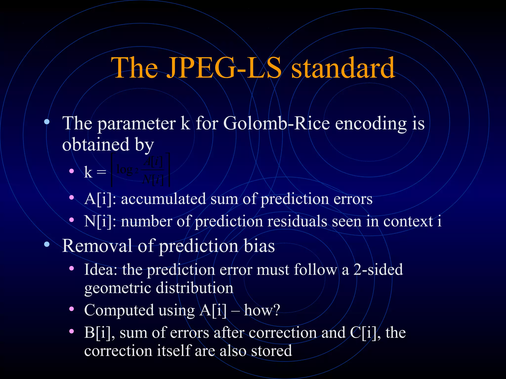 The JPEG-LS standard
• The parameter k for Golomb-Rice encoding is
obtained by
• k =
• A[i]: accumulated sum of prediction errors
• N[i]: number of prediction residuals seen in context i
• Removal of prediction bias
• Idea: the prediction error must follow a 2-sided
geometric distribution
• Computed using A[i] – how?
• B[i], sum of errors after correction and C[i], the
correction itself are also stored






][
][
log 2
iN
iA
 