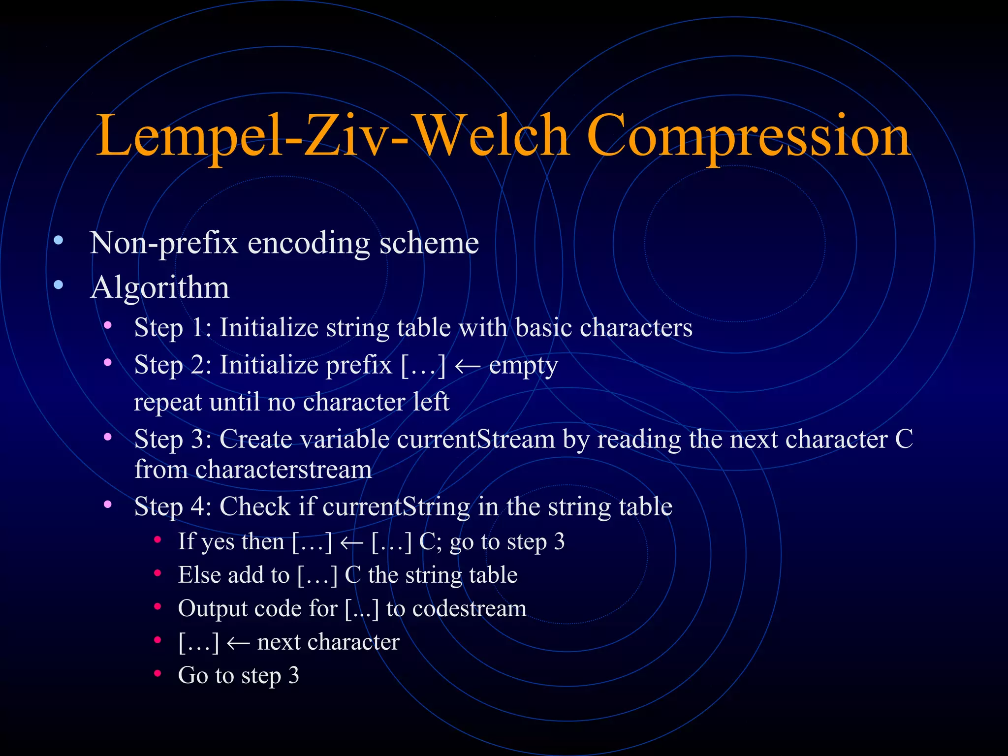 Lempel-Ziv-Welch Compression
• Non-prefix encoding scheme
• Algorithm
• Step 1: Initialize string table with basic characters
• Step 2: Initialize prefix […] ← empty
repeat until no character left
• Step 3: Create variable currentStream by reading the next character C
from characterstream
• Step 4: Check if currentString in the string table
• If yes then […] ← […] C; go to step 3
• Else add to […] C the string table
• Output code for [...] to codestream
• […] ← next character
• Go to step 3
 