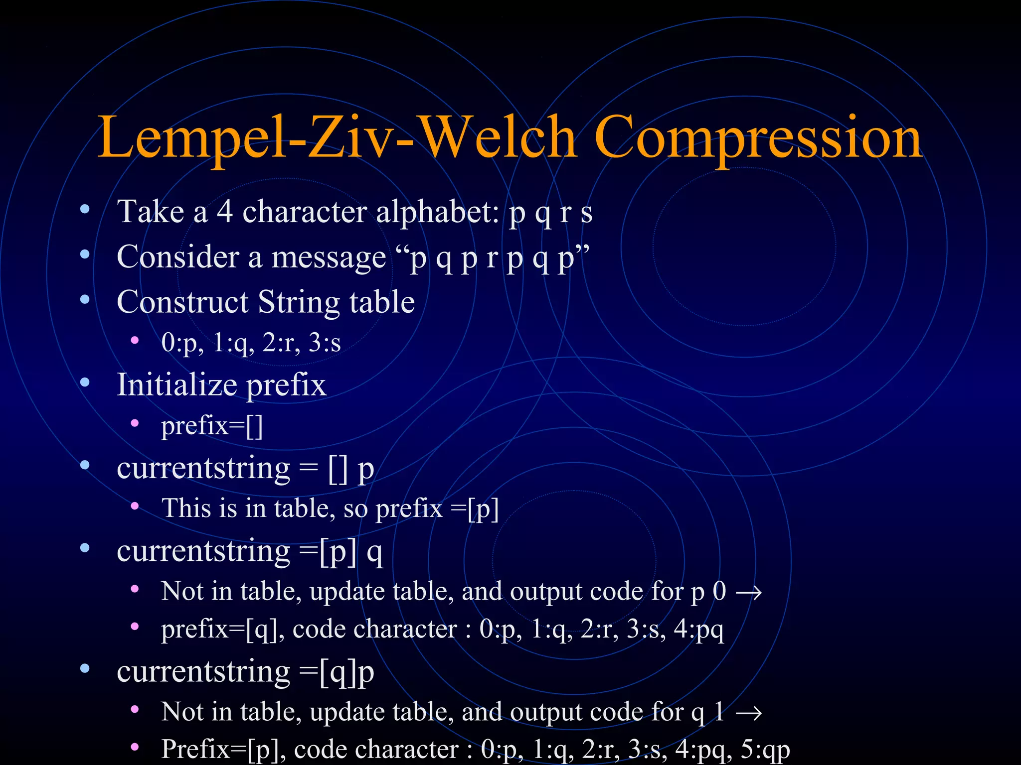 Lempel-Ziv-Welch Compression
• Take a 4 character alphabet: p q r s
• Consider a message “p q p r p q p”
• Construct String table
• 0:p, 1:q, 2:r, 3:s
• Initialize prefix
• prefix=[]
• currentstring = [] p
• This is in table, so prefix =[p]
• currentstring =[p] q
• Not in table, update table, and output code for p 0 →
• prefix=[q], code character : 0:p, 1:q, 2:r, 3:s, 4:pq
• currentstring =[q]p
• Not in table, update table, and output code for q 1 →
• Prefix=[p], code character : 0:p, 1:q, 2:r, 3:s, 4:pq, 5:qp
 