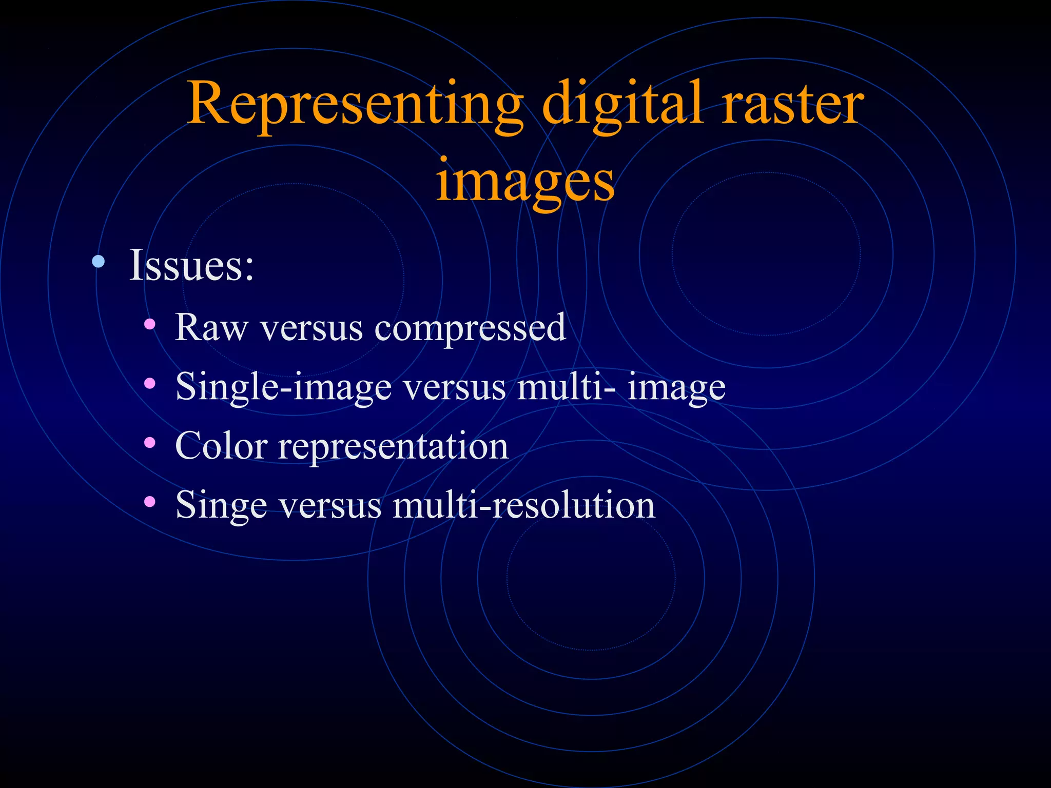 Representing digital raster
images
• Issues:
• Raw versus compressed
• Single-image versus multi- image
• Color representation
• Singe versus multi-resolution
 