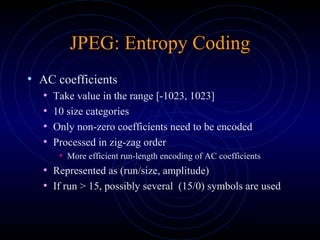 JPEG: Entropy Coding
• AC coefficients
• Take value in the range [-1023, 1023]
• 10 size categories
• Only non-zero coefficients need to be encoded
• Processed in zig-zag order
• More efficient run-length encoding of AC coefficients
• Represented as (run/size, amplitude)
• If run > 15, possibly several (15/0) symbols are used
 