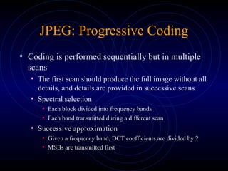 JPEG: Progressive Coding
• Coding is performed sequentially but in multiple
scans
• The first scan should produce the full image without all
details, and details are provided in successive scans
• Spectral selection
• Each block divided into frequency bands
• Each band transmitted during a different scan
• Successive approximation
• Given a frequency band, DCT coefficients are divided by 2k
• MSBs are transmitted first
 