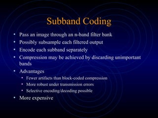 Subband Coding
• Pass an image through an n-band filter bank
• Possibly subsample each filtered output
• Encode each subband separately
• Compression may be achieved by discarding unimportant
bands
• Advantages
• Fewer artifacts than block-coded compression
• More robust under transmission errors
• Selective encoding/decoding possible
• More expensive
 
