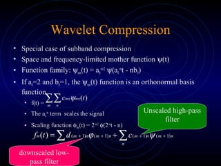 Wavelet Compression
• Special case of subband compression
• Space and frequency-limited mother function ψ(t)
• Function family: ψmn(t) = a0
-m/2
ψ(a0
-m
t - nb0)
• If a0=2 and b0=1, the ψmn(t) function is an orthonormal basis
function
• f(t) =
• The a0
-m
term scales the signal
• Scaling function φmn(t) = 2-m/2
φ(2-m
t - n)
∑∑m n
mnmn tc )(ψ
nmn
n
mnmn
n
mm cdtf )1()1()1()1()( ++++ ∑∑ += ψϕ
Unscaled high-pass
filter
downscaled low-
pass filter
 