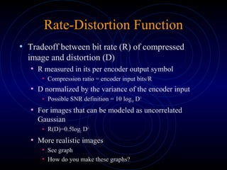 Rate-Distortion Function
• Tradeoff between bit rate (R) of compressed
image and distortion (D)
• R measured in its per encoder output symbol
• Compression ratio = encoder input bits/R
• D normalized by the variance of the encoder input
• Possible SNR definition = 10 log10 D-1
• For images that can be modeled as uncorrelated
Gaussian
• R(D)=0.5log2 D-1
• More realistic images
• See graph
• How do you make these graphs?
 