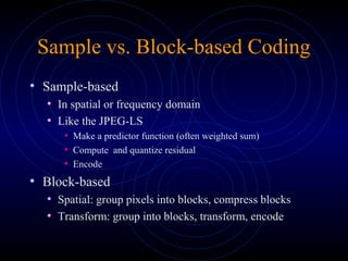 Sample vs. Block-based Coding
• Sample-based
• In spatial or frequency domain
• Like the JPEG-LS
• Make a predictor function (often weighted sum)
• Compute and quantize residual
• Encode
• Block-based
• Spatial: group pixels into blocks, compress blocks
• Transform: group into blocks, transform, encode
 