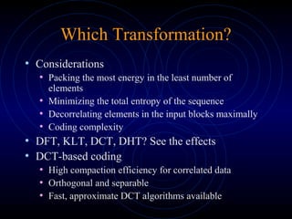 Which Transformation?
• Considerations
• Packing the most energy in the least number of
elements
• Minimizing the total entropy of the sequence
• Decorrelating elements in the input blocks maximally
• Coding complexity
• DFT, KLT, DCT, DHT? See the effects
• DCT-based coding
• High compaction efficiency for correlated data
• Orthogonal and separable
• Fast, approximate DCT algorithms available
 