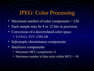 JPEG: Color Processing
• Maximum number of color components = 256
• Each sample may be 8 or 12 bits in precision
• Conversion of a decorrelated color space
• Y-Cb-Cr, YUV, CIELAB
• Subsample chrominance components
• Interleave components
• Maximum MCU components=4
• Maximum number of data units within MCU = 10
 