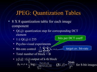 JPEG: Quantization Tables
• 8 X 8 quantization table for each image
component
• Q(i,j): quantization step for corresponding DCT
element
• 1 ≤ Q(i,j) ≤ 255
• Psycho-visual experiments
• Bit-rate control
• Total number of block = B
• yk[i,j] : (i,j) output of k-th block
∑∑= =
=
8
1
8
164
1
i i
ij rb target av. bit-rate
bits per DCT coeff
64
,
])],[([
]),[(
2log
2
1
∏
+=
ji
jiyVar
jiyVar
ij rb ijb
jiQ
2
2046
],[ = for 8-bit images
 