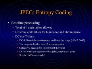 JPEG: Entropy Coding
• Baseline processing
• Total of 4 code tables allowed
• Different code tables for luminance and chrominance
• DC coefficients
• DC differentials are computed and have the range [-2047, 2047]
• The range is divided into 12 size categories
• Category i needs i bits to represent the value
• DC residuals are represented as [size, amplitude] pairs
• Size is Huffman encoded
 