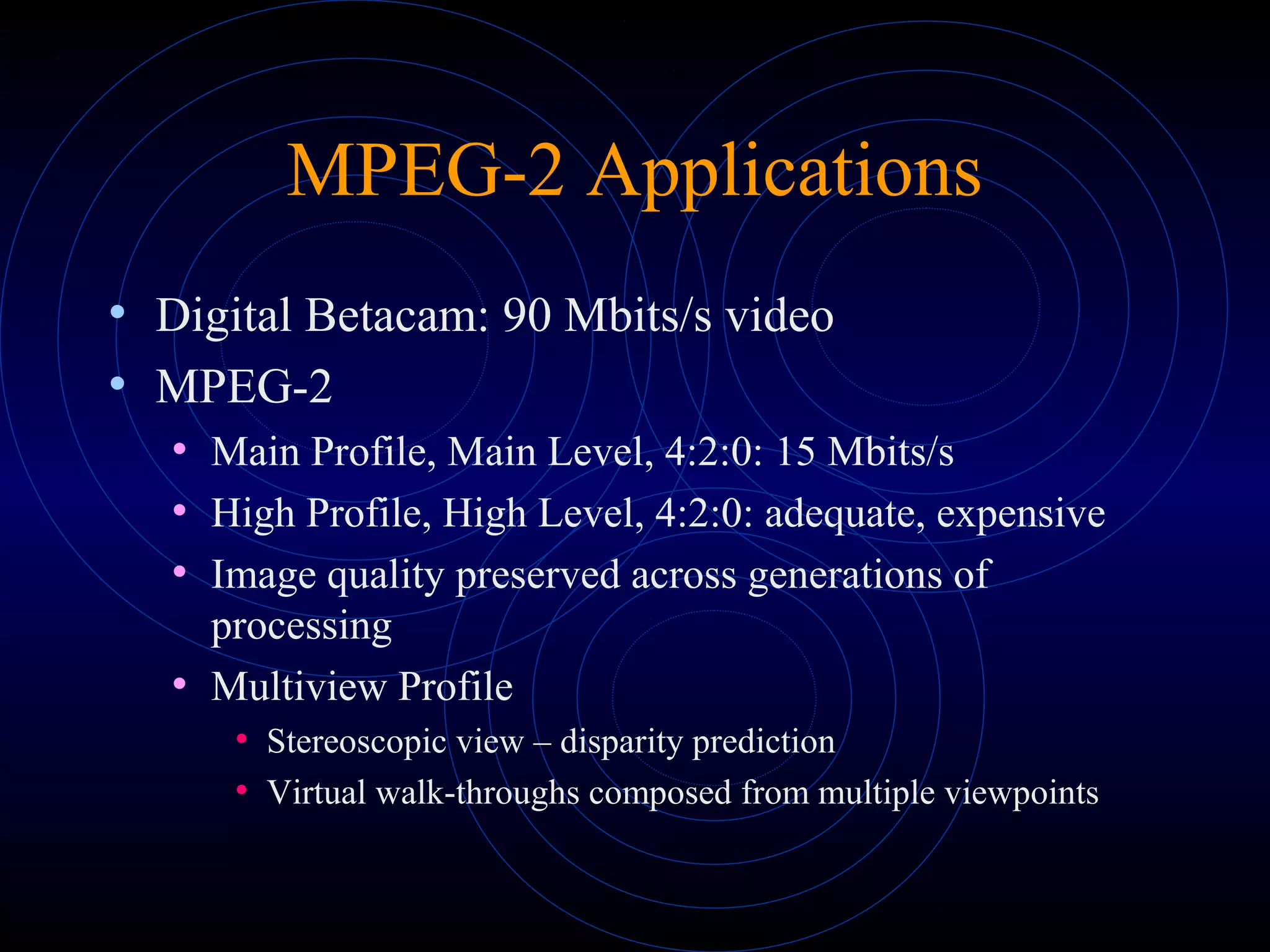 MPEG-2 Applications
• Digital Betacam: 90 Mbits/s video
• MPEG-2
• Main Profile, Main Level, 4:2:0: 15 Mbits/s
• High Profile, High Level, 4:2:0: adequate, expensive
• Image quality preserved across generations of
processing
• Multiview Profile
• Stereoscopic view – disparity prediction
• Virtual walk-throughs composed from multiple viewpoints
 