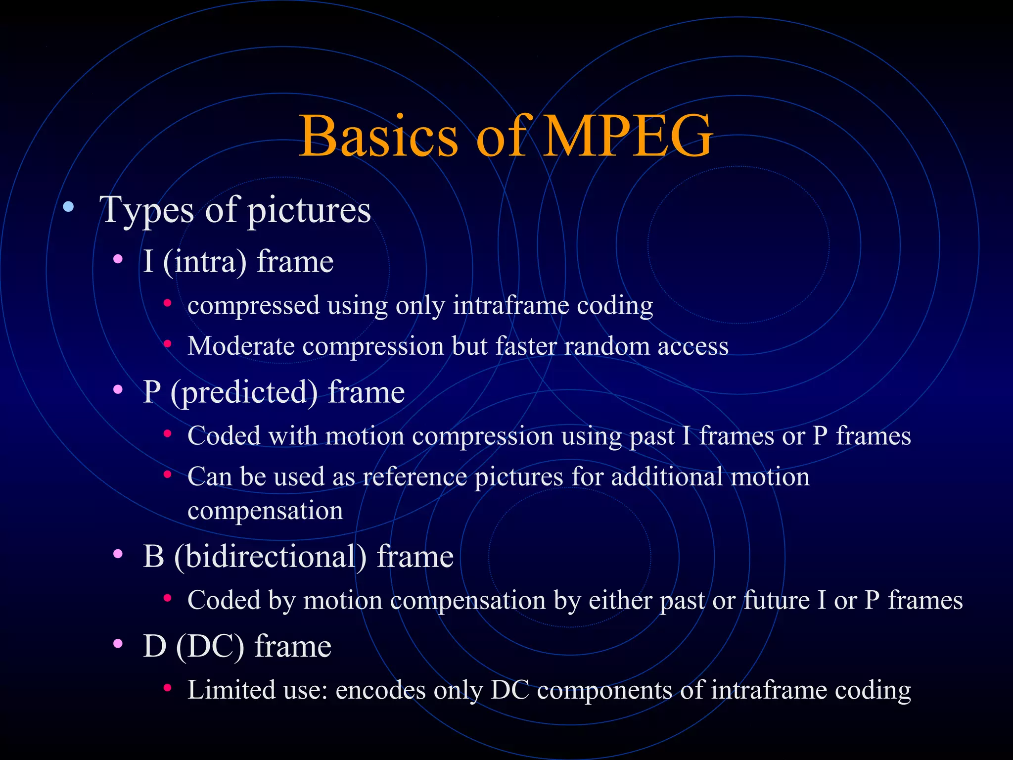 Basics of MPEG
• Types of pictures
• I (intra) frame
• compressed using only intraframe coding
• Moderate compression but faster random access
• P (predicted) frame
• Coded with motion compression using past I frames or P frames
• Can be used as reference pictures for additional motion
compensation
• B (bidirectional) frame
• Coded by motion compensation by either past or future I or P frames
• D (DC) frame
• Limited use: encodes only DC components of intraframe coding
 