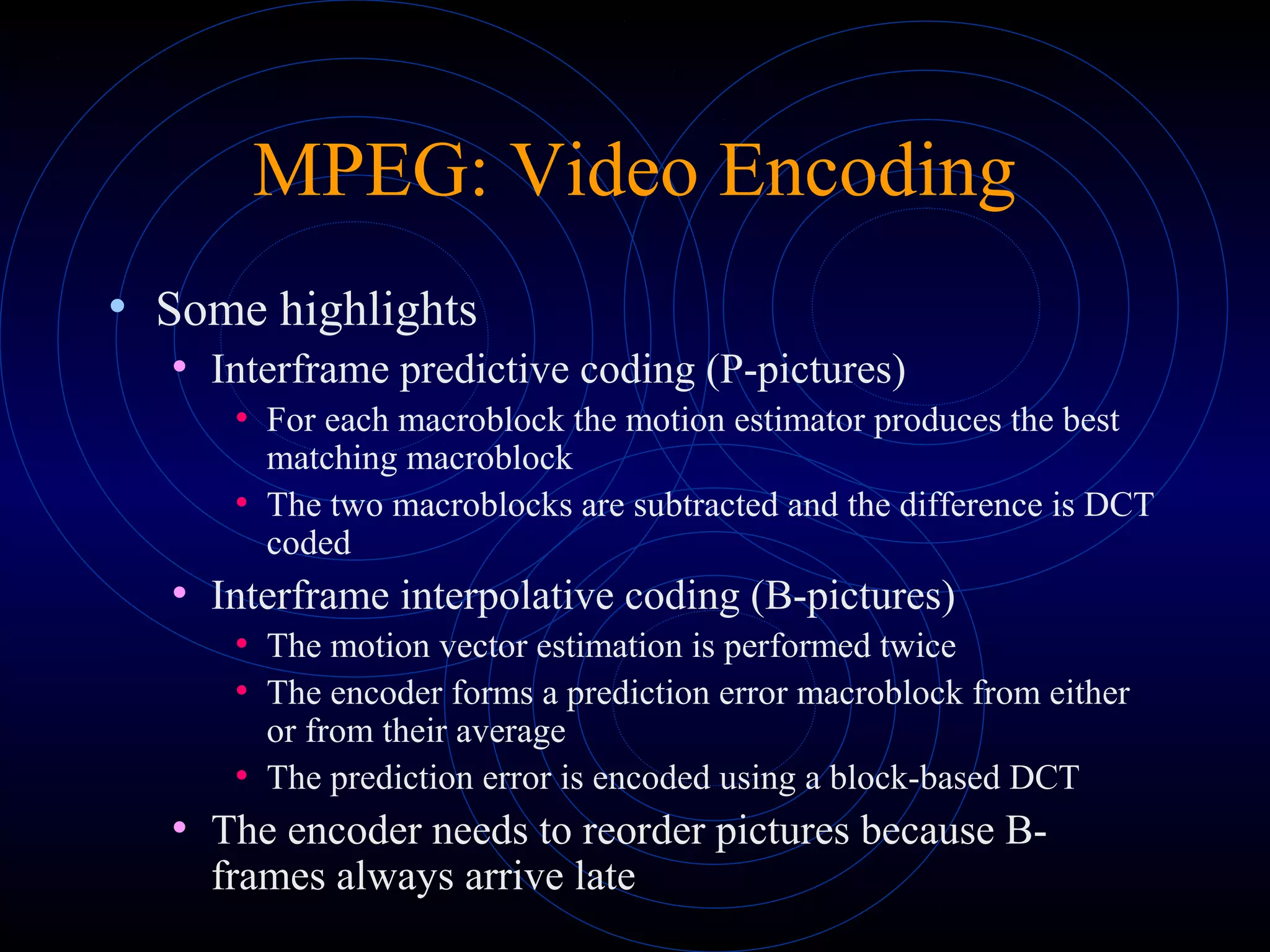 MPEG: Video Encoding
• Some highlights
• Interframe predictive coding (P-pictures)
• For each macroblock the motion estimator produces the best
matching macroblock
• The two macroblocks are subtracted and the difference is DCT
coded
• Interframe interpolative coding (B-pictures)
• The motion vector estimation is performed twice
• The encoder forms a prediction error macroblock from either
or from their average
• The prediction error is encoded using a block-based DCT
• The encoder needs to reorder pictures because B-
frames always arrive late
 