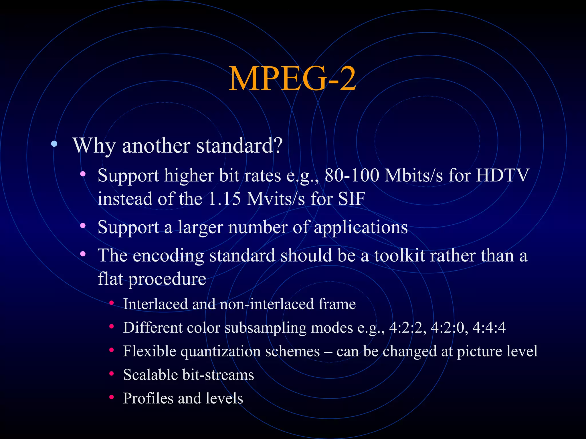 MPEG-2
• Why another standard?
• Support higher bit rates e.g., 80-100 Mbits/s for HDTV
instead of the 1.15 Mvits/s for SIF
• Support a larger number of applications
• The encoding standard should be a toolkit rather than a
flat procedure
• Interlaced and non-interlaced frame
• Different color subsampling modes e.g., 4:2:2, 4:2:0, 4:4:4
• Flexible quantization schemes – can be changed at picture level
• Scalable bit-streams
• Profiles and levels
 